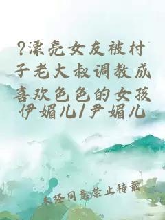 ?漂亮女友被村子老大叔調(diào)教成喜歡色色的女孩
